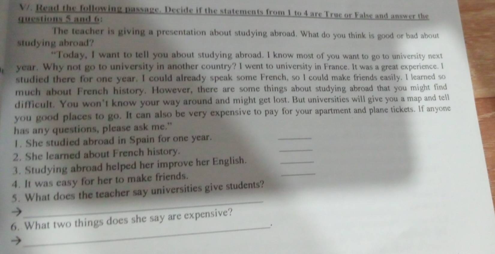 V/. Read the following passage. Decide if the statements from 1 to 4 are True or False and answer the 
questions 5 and 6: 
The teacher is giving a presentation about studying abroad. What do you think is good or bad about 
studying abroad? 
“Today, I want to tell you about studying abroad. I know most of you want to go to university next 
year. Why not go to university in another country? I went to university in France. It was a great experience. I 
studied there for one year. I could already speak some French, so I could make friends easily. I learned so 
much about French history. However, there are some things about studying abroad that you might find 
difficult. You won't know your way around and might get lost. But universities will give you a map and tell 
you good places to go. It can also be very expensive to pay for your apartment and plane tickets. If anyone 
has any questions, please ask me." 
1. She studied abroad in Spain for one year. 
_ 
2. She learned about French history. 
_ 
3. Studying abroad helped her improve her English. 
_ 
4. It was easy for her to make friends. 
_ 
_ 
5. What does the teacher say universities give students? 
6. What two things does she say are expensive? 
_.