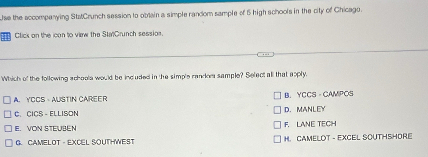 Use the accompanying StatCrunch session to obtain a simple random sample of 5 high schools in the city of Chicago.
Click on the icon to view the StatCrunch session.
Which of the following schools would be included in the simple random sample? Select all that apply.
A. YCCS - AUSTIN CAREER B. YCCS - CAMPOS
C、 CICS - ELLISON D. MANLEY
E. VON STEUBEN F. LANE TECH
G. CAMELOT - EXCEL SOUTHWEST H. CAMELOT - EXCEL SOUTHSHORE