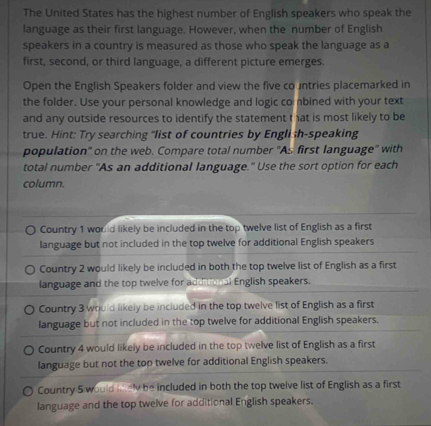 The United States has the highest number of English speakers who speak the
language as their first language. However, when the number of English
speakers in a country is measured as those who speak the language as a
first, second, or third language, a different picture emerges.
Open the English Speakers folder and view the five co untries placemarked in
the folder. Use your personal knowledge and logic co bined with your text
and any outside resources to identify the statement that is most likely to be
true. Hint: Try searching "list of countries by English-speaking
population'' on the web. Compare total number ''As first language'' with
total number "As an additional language." Use the sort option for each
column.
Country 1 would likely be included in the top twelve list of English as a first
language but not included in the top twelve for additional English speakers
Country 2 would likely be included in both the top twelve list of English as a first
language and the top twelve for additional English speakers.
Country 3 would likely be included in the top twelve list of English as a first
language but not included in the top twelve for additional English speakers.
Country 4 would likely be included in the top twelve list of English as a first
language but not the top twelve for additional English speakers.
Country 5 would likely be included in both the top twelve list of English as a first
language and the top twelve for additional English speakers.