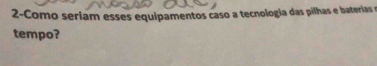 2-Como seriam esses equipamentos caso a tecnologia das pilha e ateeria e 
tempo?