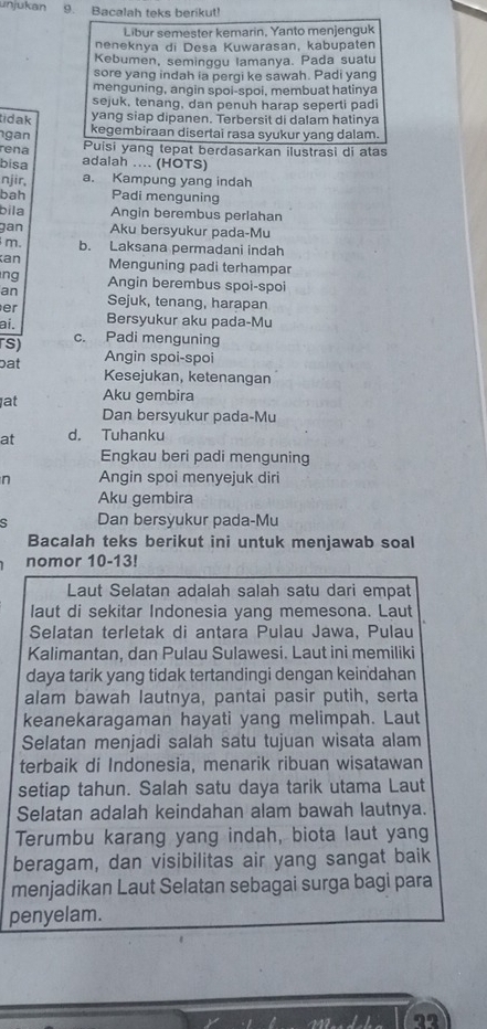 unjukan 9. Bacalah teks berikut!
Libur semester kemarin, Yanto menjenguk
neneknya di Desa Kuwarasan, kabupaten
Kebumen, seminggu lamanya. Pada suatu
sore yang indah ia pergi ke sawah. Padi yang
menguning, angin spoi-spoi, membuat hatinya
sejuk, tenang, dan penuh harap seperti padi
tidak yang siap dipanen. Terbersit di dalam hatinya
gan kegembiraan disertai rasa syukur yang dalam.
rena Puisi yang tepat berdasarkan ilustrasi di atas
bisa adalah .... (HOTS)
njir, a. Kampung yang indah
bah Padi menguning
bila Angin berembus perlahan
gan Aku bersyukur pada-Mu
m. b. Laksana permadani indah
an Menguning padi terhampar
ng Angin berembus spoi-spoi
an
er Sejuk, tenang, harapan
ai. Bersyukur aku pada-Mu
rs) c. Padi menguning
Angin spoi-spoi
pat Kesejukan, ketenangan
at Aku gembira
Dan bersyukur pada-Mu
at d. Tuhanku
Engkau beri padi menguning
n Angin spoi menyejuk diri
Aku gembira
ς Dan bersyukur pada-Mu
Bacalah teks berikut ini untuk menjawab soal
nomor 10-13!
Laut Selatan adalah salah satu dari empat
laut di sekitar Indonesia yang memesona. Laut
Selatan terletak di antara Pulau Jawa, Pulau
Kalimantan, dan Pulau Sulawesi. Laut ini memiliki
daya tarik yang tidak tertandingi dengan keindahan
alam bawah lautnya, pantai pasir putih, serta
keanekaragaman hayati yang melimpah. Laut
Selatan menjadi salah satu tujuan wisata alam
terbaik di Indonesia, menarik ribuan wisatawan
setiap tahun. Salah satu daya tarik utama Laut
Selatan adalah keindahan alam bawah lautnya.
Terumbu karang yang indah, biota laut yang
beragam, dan visibilitas air yang sangat baik
menjadikan Laut Selatan sebagai surga bagi para
penyelam.
22