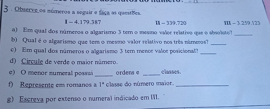 3 . Observe os números a seguir e faça as questões. 
I - 4.179.387 Π -339.720 II - 3.259.123
a) Em qual dos números o algarismo 3 tem o mesmo valor relativo que o absoluto?_ 
b) Qualé o algarismo que tem o mesmo valor relativo nos três números?_ 
c) Em qual dos números o algarismo 3 tem menor valor posicional?_ 
d) Circule de verde o maior número. 
e) O menor numeral possui _ordens e _classes. 
f) Represente em romanos a 1^a classe do número maior._ 
g) Escreva por extenso o numeral indicado em III.