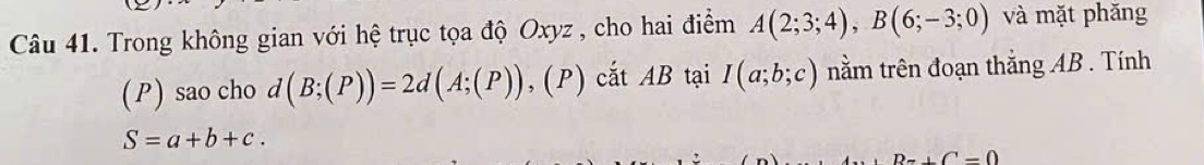 Trong không gian với hệ trục tọa độ Oxyz , cho hai điểm A(2;3;4), B(6;-3;0) và mặt phǎng 
(P) sao cho d(B;(P))=2d(A;(P)),(P) cắt AB tại I(a;b;c) nằm trên đoạn thắng AB. Tính
S=a+b+c.
Bz+C=0