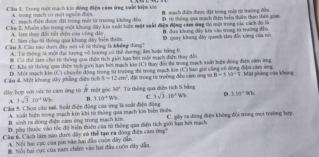 Trong một mạch kín dòng điện cảm ứng xuất hiện khi
A. trong mạch có một nguồn điện. B. mạch điện được đặt trong một từ trường đều.
C. mạch điện được đặt trong một từ trường không đều. D. từ thông qua mạch điện biển thiên theo thời gian.
Câu 2. Muốn cho trong một khung dây kín xuất hiện một suất điện động cảm ứng thì một trong các cách đó là
A. làm thay đổi tiết diện của vòng dây. B. đưa khung dây kín vào trong từ trường đều.
C. làm cho từ thông qua khung dây biến thiên. D. quay khung dây quanh tâm đổi xứng của nó.
Câu 3. Câu nào dưới đầy nói về từ thông là không đúng?
A. Từ thông là một đại lượng vô hướng có thể dương, âm hoặc bằng 0.
B. Có thể làm cho từ thông qua diện tích giới hạn bởi một mạch điện thay đổi.
C. Khi từ thông qua diện tích giới hạn bởi mạch kín (C) thay đồi thì trong mạch xuất hiện dòng điện cảm ứng.
D. Một mạch kín (C) chuyền động trong từ trường thì trong mạch kín (C) bao giờ cũng có dòng điện cảm ứng.
Câu 4. Một khung dây phẳng diện tích S=12cm^2 *, đặt trong từ trường đều cảm ứng từ B=5.10^(-2)T *. Mặt phẳng của khung
dây hợp với véc tơ cảm ứng từ vector B một góc 30°. Từ thông qua diện tích S bằng
A. 3sqrt(3).10^(-4)Wb.
B. 3.10^(-4)Wb. C. 3sqrt(3).10^(-5)Wb. D. 3.10^(-5)Wb.
Câu 5. Chọn câu sai. Suất điện động của ứng là suất điện động
A. xuất hiện trong mạch kín khi từ thông qua mạch kín biển thiên.
B. sinh ra dòng điện cảm ứng trong mạch kín. C. gây ra dòng điện không đồi trong mọi trường hợp.
D. phụ thuộc vào tốc độ biến thiên của từ thông qua diện tích giới hạn bởi mạch.
Câu 6. Cách làm nào dưới dây có thể tạo ra dòng điện cảm ứng?
A. Nối hai cực của pin vào hai đầu cuộn dây dẫn.
B. Nối hai cực của nam châm vào hai đầu cuộn dây dẫn.