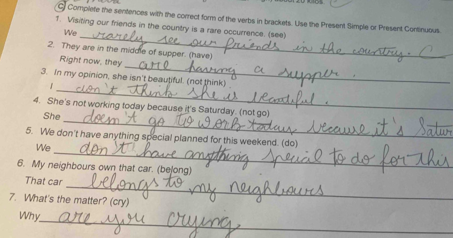 kIlos 
C Complete the sentences with the correct form of the verbs in brackets. Use the Present Simple or Present Continuous. 
_ 
1. Visiting our friends in the country is a rare occurrence. (see) 
We 
2. They are in the middle of supper. (have) 
_ 
Right now, they 
_ 
3. In my opinion, she isn't beautiful. (not think) 
1 
_ 
4. She's not working today because it's Saturday. (not go) 
She 
_ 
5. We don't have anything special planned for this weekend. (do) 
We 
6. My neighbours own that car. (belong) 
_ 
That car 
7. What's the matter? (cry) 
_ 
Why