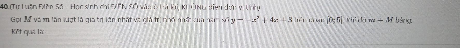 40.(Tự Luận Điền Số - Học sinh chỉ ĐIÈN SỐ vào ô trả lời, KHÔNG điền đơn vị tính) 
Gọi M và m lần lượt là giá trị lớn nhất và giá trị nhỏ nhất của hàm số y=-x^2+4x+3 trên đoạn [0;5]. Khi đó m+M bằng: 
Kết quả là:_