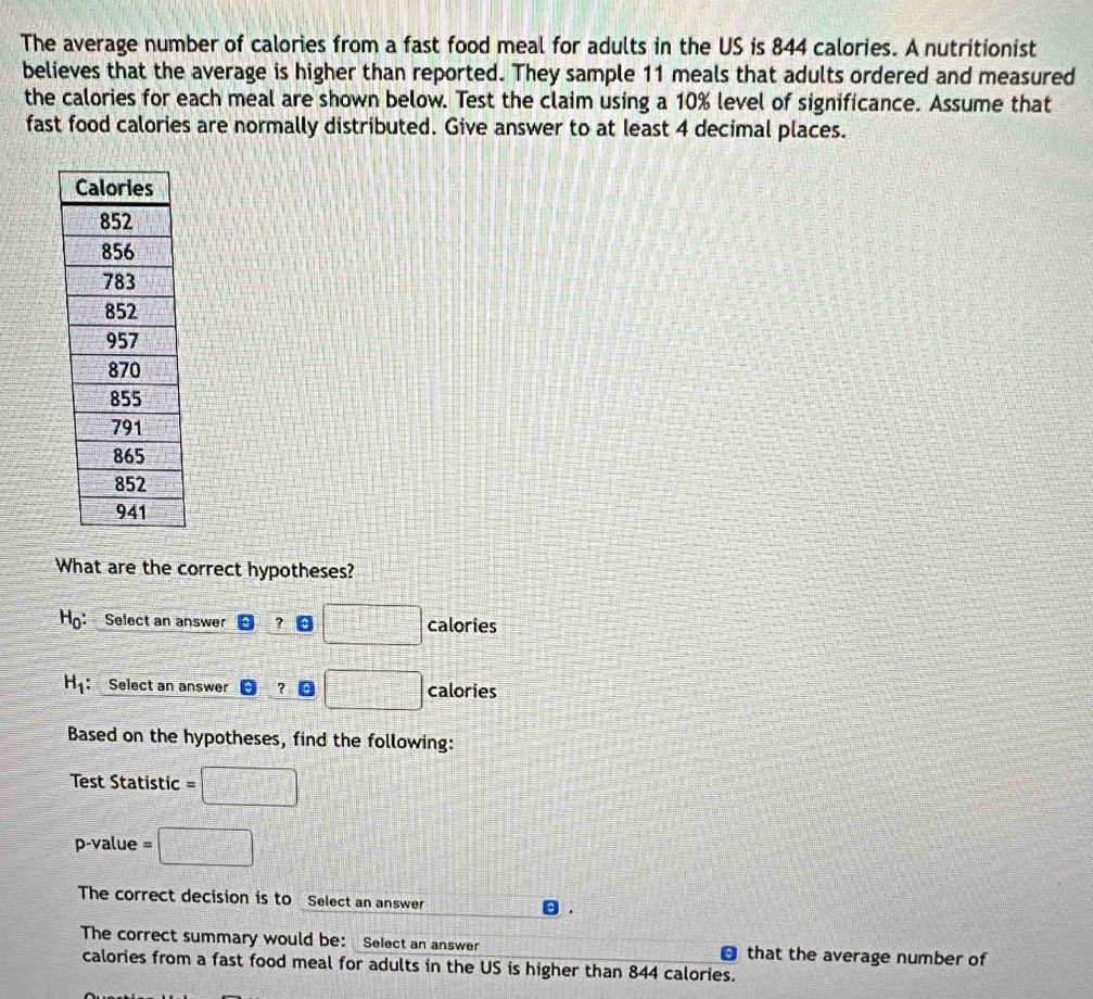 The average number of calories from a fast food meal for adults in the US is 844 calories. A nutritionist
believes that the average is higher than reported. They sample 11 meals that adults ordered and measured
the calories for each meal are shown below. Test the claim using a 10% level of significance. Assume that
fast food calories are normally distributed. Give answer to at least 4 decimal places.
What are the correct hypotheses?
H_0 : : Select an answer ? □ calories
H_1 : Select an answer ？。 □ calories
Based on the hypotheses, find the following:
Test Statistic =□
p-value =□
The correct decision is to Select an answer
The correct summary would be: Select an answer that the average number of
a
calories from a fast food meal for adults in the US is higher than 844 calories.