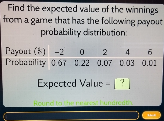 Find the expected value of the winnings 
from a game that has the following payout 
probability distribution: 
Expected Value = [ ? ] 
Round to the nearest hundredth. 
(1 
Submit