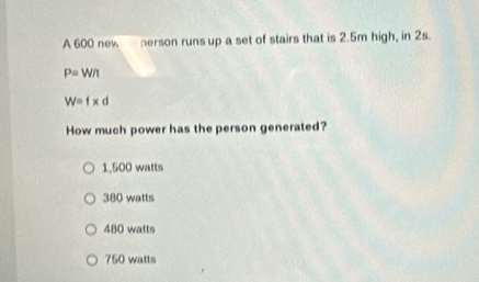 A 600 new person runs up a set of stairs that is 2.5m high, in 2s.
P=W/t
W=f* d
How much power has the person generated?
1,500 watts
380 watts
480 watts
750 watts