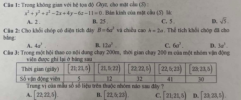 Trong không gian với hệ tọa độ Oxyz, cho mặt cầu (S) :
x^2+y^2+z^2-2x+4y-6z-11=0. Bán kính của mặt cầu (S) là:
A. 2 . B. 25 . C. 5 . D. sqrt(5).
Câu 2: Cho khối chóp có diện tích đáy B=6a^2 và chiều . caoh=2a. Thể tích khối chóp đã cho
bằng:
A. 4a^3. B. 12a^3. C. 6a^3. D. 3a^3.
Câu 3: Trong một hội thao co nội dung chạy 200m, thời gian chạy 200 m của một nhóm vận động
viên được ghi lại ở bảng sau
Trung vị của mẫu số số liệu trên thuộc nhóm nào sau đây ?
A. [22;22,5). [22,5;23). C. [21;21,5) D. [23;23,5).
B.