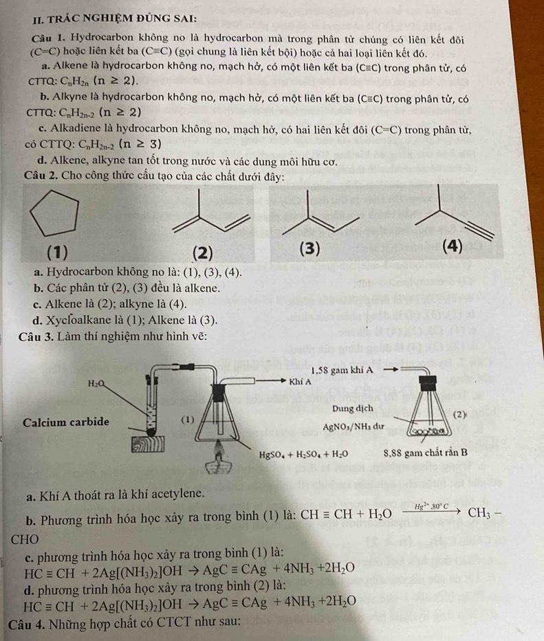 tRÁC NGHIỆM ĐÚNG SAI:
Câu 1. Hydrocarbon không no là hydrocarbon mà trong phân tử chúng có liên kết đôi
(C=C) hoặc liên kết ba (Cequiv C) (gọi chung là liên kết bội) hoặc cả hai loại liên kết đó.
a. Alkene là hydrocarbon không no, mạch hở, có một liên kết ba (Cequiv C) trong phân tử, có
CTTQ: C_nH_2n(n≥ 2).
b. Alkyne là hydrocarbon không no, mạch hở, có một liên kết ba (Cequiv C) trong phân tử, có
CTTQ: C_nH_2n-2(n≥ 2)
c. Alkadiene là hydrocarbon không no, mạch hở, có hai liên kết đôi (C=C) trong phân tử,
có CTTQ: C_nH_2n-2(n≥ 3)
d. Alkene, alkyne tan tốt trong nước và các dung môi hữu cơ.
Câu 2. Cho công thức cấu tạo của các chất dưới đây:
(1) (2) (3) (4)
a. Hydrocarbon không no là: (1), (3), (4).
b. Các phân tử (2), (3) đều là alkene.
c. Alkene là (2); alkyne là (4).
d. Xycloalkane là (1); Alkene là (3).
Câu 3. Làm thí nghiệm như hình vẽ:
gam khí A
Dung dịch
(2)
AgNO_3/NH_3dur
8.88 gam chất rsin B
a. Khí A thoát ra là khí acetylene.
b. Phương trình hóa học xảy ra trong bình (1) là: CHequiv CH+H_2Oxrightarrow Hg^(2+).80°CCH_3-
CHO
c. phương trình hóa học xảy ra trong bình (1) là:
HCequiv CH+2Ag[(NH_3)_2]OHto AgCequiv CAg+4NH_3+2H_2O
d. phương trình hóa học xảy ra trong bình (2) là:
HCequiv CH+2Ag[(NH_3)_2]OHto AgCequiv CAg+4NH_3+2H_2O
Câu 4. Những hợp chất có CTCT như sau: