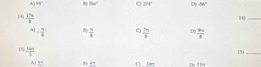 A) 94° B) 266° C) 274° D) -86°
14)  17π /8  14)_
B)
A) - n/8   π /8   7π /8   9π /8 
D)
15)  16π /5 
15)_
A) frac 6π  B) _ dπ  C) 16n D) 11π