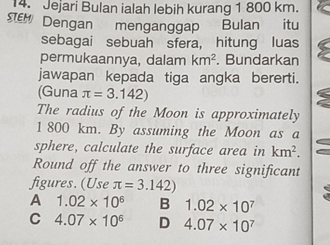 Jejari Bulan ialah lebih kurang 1 800 km.
SEM Dengan menganggap Bulan itu
sebagai sebuah sfera, hitung luas
permukaannya, dalam km^2. Bundarkan
jawapan kepada tiga angka bererti.
(Guna π =3.142)
The radius of the Moon is approximately
1 800 km. By assuming the Moon as a
sphere, calculate the surface area in km^2. 
Round off the answer to three significant
figures. (Use π =3.142)
A 1.02* 10^6 B 1.02* 10^7
C 4.07* 10^6 D 4.07* 10^7