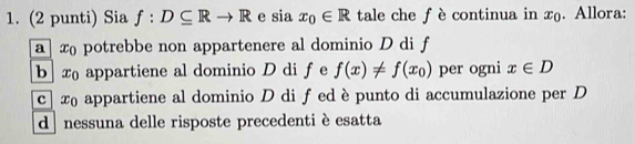 (2 punti) Sia f:D⊂eq Rto R e sia x_0∈ R tale che f è continua in x. Allora:
a x potrebbe non appartenere al dominio D di f
b x appartiene al dominio D di f e f(x)!= f(x_0) per ogni x∈ D
c] x appartiene al dominio D di f ed è punto di accumulazione per D
d nessuna delle risposte precedenti è esatta