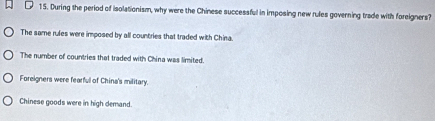 During the period of isolationism, why were the Chinese successful in imposing new rules governing trade with foreigners?
The same rules were imposed by all countries that traded with China.
The number of countries that traded with China was limited.
Foreigners were fearful of China's military.
Chinese goods were in high demand.