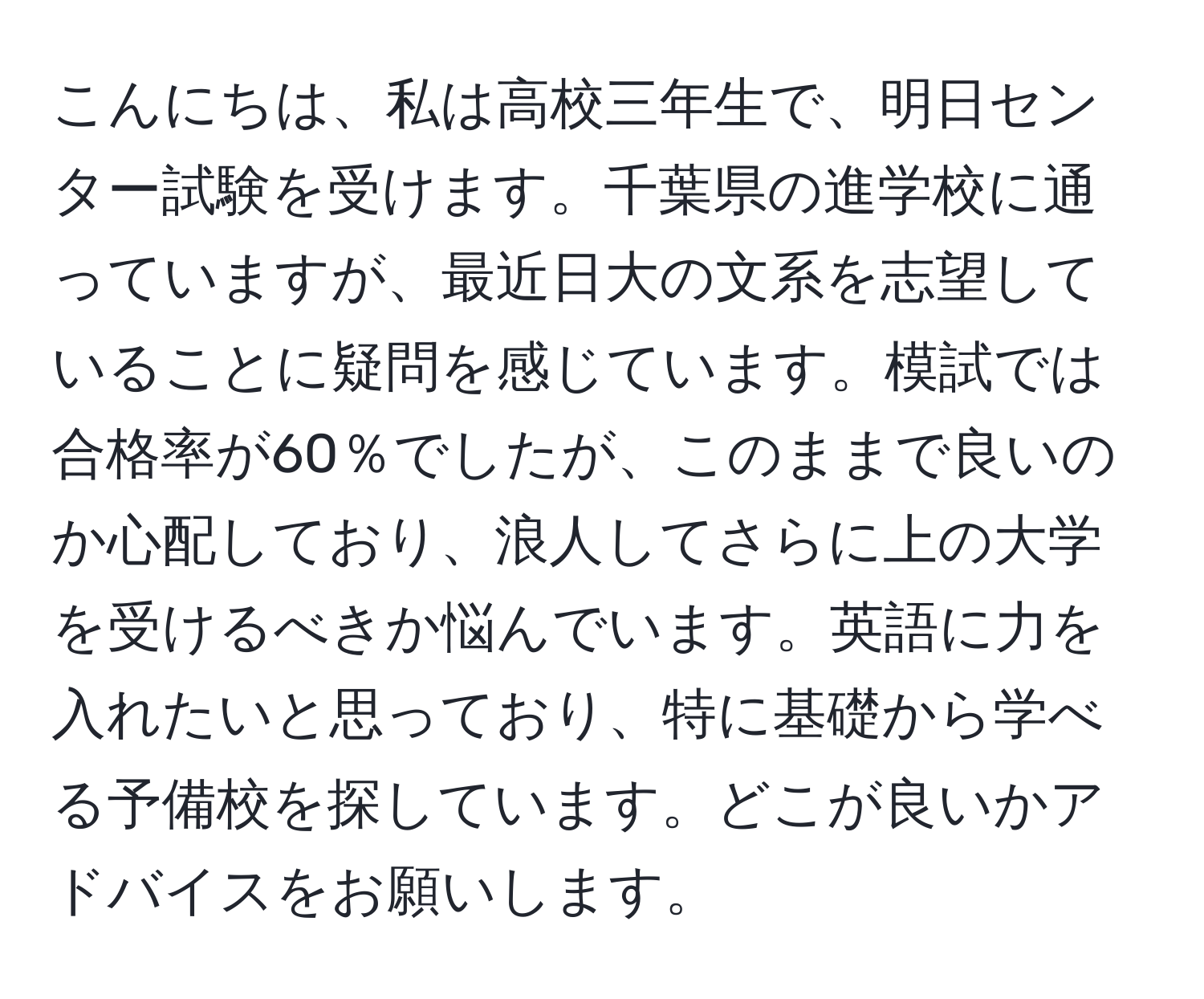 こんにちは、私は高校三年生で、明日センター試験を受けます。千葉県の進学校に通っていますが、最近日大の文系を志望していることに疑問を感じています。模試では合格率が60％でしたが、このままで良いのか心配しており、浪人してさらに上の大学を受けるべきか悩んでいます。英語に力を入れたいと思っており、特に基礎から学べる予備校を探しています。どこが良いかアドバイスをお願いします。