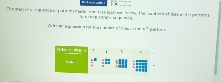 Beolnwark cade: II not allowed Calculetor 
The start of a sequence of patterns made from tiles is shown below. The numbers of tiles in the patterns 
form a quadratic sequence. 
Write an expression for the number of tiles in the n^(th) pattern.