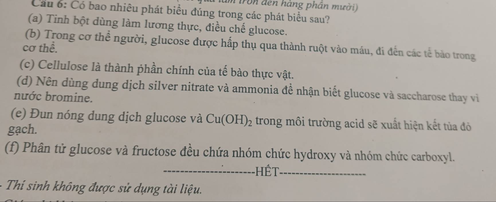 làm tron đen hàng phân mười) 
Cầu 6: Có bao nhiêu phát biểu đúng trong các phát biểu sau? 
(a) Tinh bột dùng làm lương thực, điều chế glucose. 
(b) Trong cơ thể người, glucose được hấp thụ qua thành ruột vào máu, đi đến các tế bảo trong 
cơ thể. 
(c) Cellulose là thành phần chính của tế bào thực vật. 
(d) Nên dùng dung dịch silver nitrate và ammonia đề nhận biết glucose và saccharose thay vi 
nước bromine. 
(e) Đun nóng dung dịch glucose và Cu(OH)_2 trong môi trường acid sẽ xuất hiện kết tủa đỏ 
gạch. 
(f) Phân tử glucose và fructose đều chứa nhóm chức hydroxy và nhóm chức carboxyl. 
Hết 
Thí sinh không được sử dụng tài liệu.