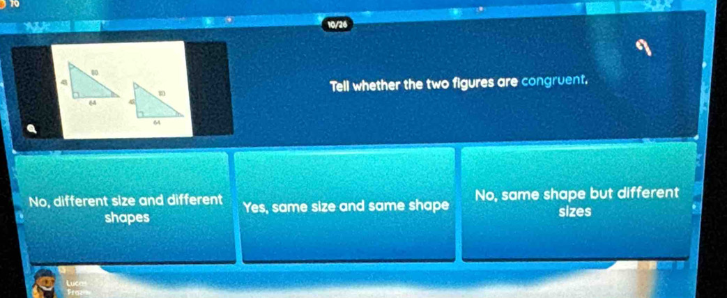 10/26
a
Tell whether the two figures are congruent.
No, different size and different Yes, same size and same shape No, same shape but different
shapes
sizes
Lucas
Fraz