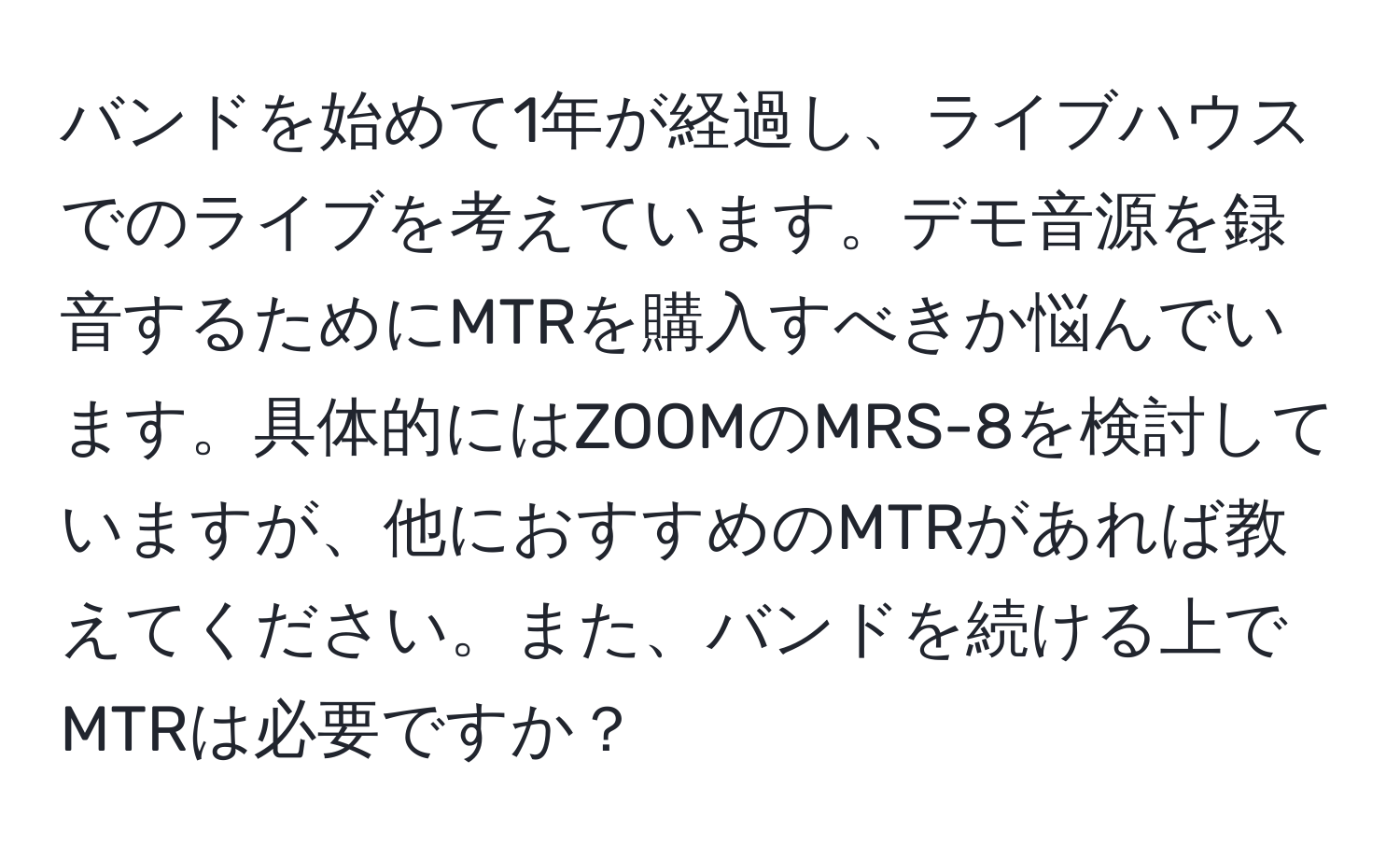 バンドを始めて1年が経過し、ライブハウスでのライブを考えています。デモ音源を録音するためにMTRを購入すべきか悩んでいます。具体的にはZOOMのMRS-8を検討していますが、他におすすめのMTRがあれば教えてください。また、バンドを続ける上でMTRは必要ですか？