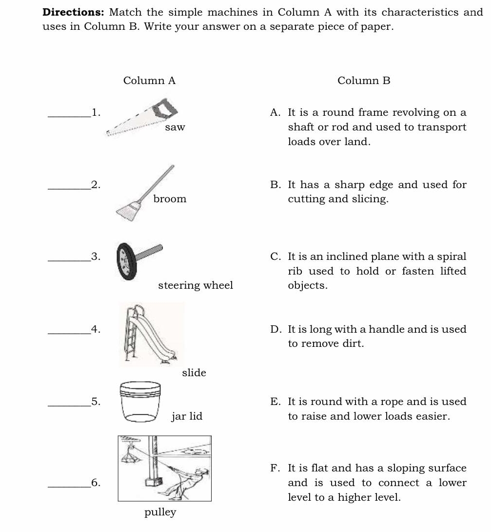 Directions: Match the simple machines in Column A with its characteristics and
uses in Column B. Write your answer on a separate piece of paper.
Column A Column B
_1.A. It is a round frame revolving on a
shaft or rod and used to transport 
loads over land.
_2. B. It has a sharp edge and used for
broom cutting and slicing.
_3. C. It is an inclined plane with a spiral
rib used to hold or fasten lifted 
steering wheel objects.
_4. D. It is long with a handle and is used
to remove dirt.
slide
_5. E. It is round with a rope and is used
jar lid to raise and lower loads easier.
F. It is flat and has a sloping surface
__6. and is used to connect a lower
level to a higher level.
pulley