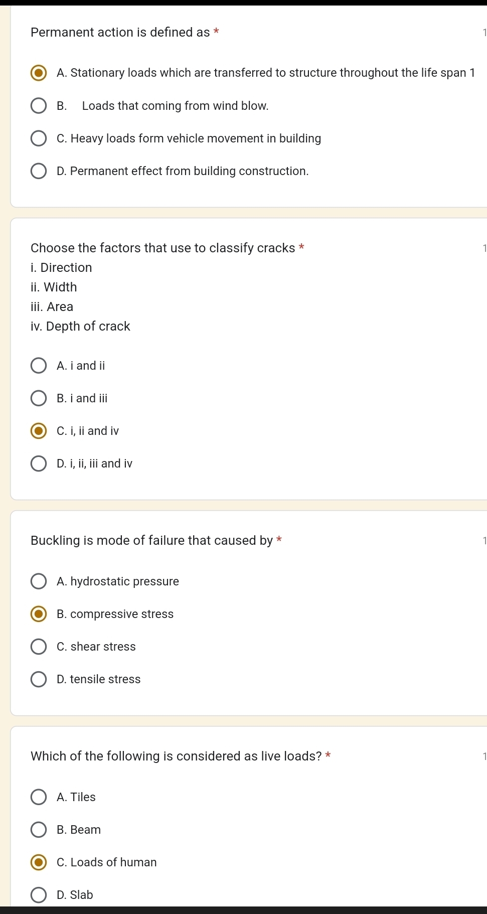 Permanent action is defined as *
A. Stationary loads which are transferred to structure throughout the life span 1
B. Loads that coming from wind blow.
C. Heavy loads form vehicle movement in building
D. Permanent effect from building construction.
Choose the factors that use to classify cracks *
i. Direction
ii. Width
iii. Area
iv. Depth of crack
A. i and ii
B. i and iii
C. i, ii and iv
D. i, ii, iii and iv
Buckling is mode of failure that caused by *
A. hydrostatic pressure
B. compressive stress
C. shear stress
D. tensile stress
Which of the following is considered as live loads? *
A. Tiles
B. Beam
C. Loads of human
D. Slab