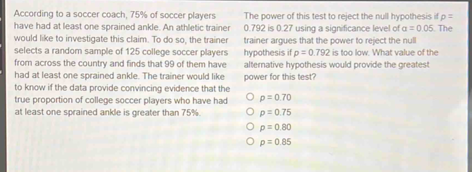 According to a soccer coach, 75% of soccer players The power of this test to reject the null hypothesis if p=
have had at least one sprained ankle. An athletic trainer 0.792 is 0.27 using a significance level of alpha =0.05. The
would like to investigate this claim. To do so, the trainer trainer argues that the power to reject the null
selects a random sample of 125 college soccer players hypothesis if p=0.792 is too low. What value of the
from across the country and finds that 99 of them have alternative hypothesis would provide the greatest
had at least one sprained ankle. The trainer would like power for this test?
to know if the data provide convincing evidence that the
true proportion of college soccer players who have had p=0.70
at least one sprained ankle is greater than 75%. p=0.75
p=0.80
p=0.85