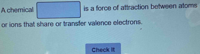 A chemical □ is a force of attraction between atoms 
or ions that share or transfer valence electrons. 
Check It