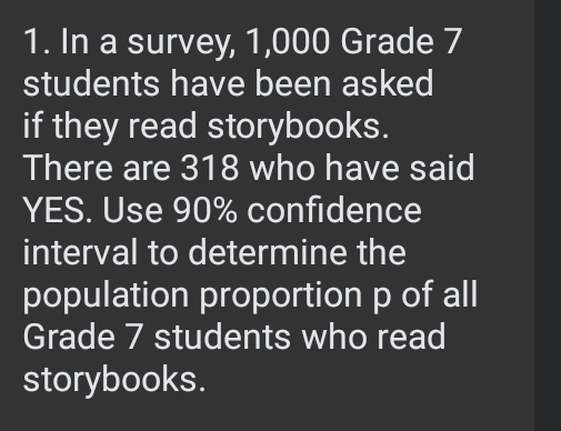 In a survey, 1,000 Grade 7
students have been asked 
if they read storybooks. 
There are 318 who have said 
YES. Use 90% confidence 
interval to determine the 
population proportion p of all 
Grade 7 students who read 
storybooks.