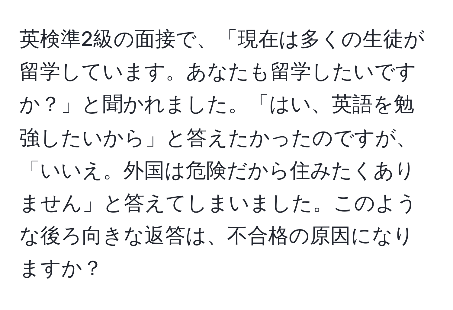 英検準2級の面接で、「現在は多くの生徒が留学しています。あなたも留学したいですか？」と聞かれました。「はい、英語を勉強したいから」と答えたかったのですが、「いいえ。外国は危険だから住みたくありません」と答えてしまいました。このような後ろ向きな返答は、不合格の原因になりますか？