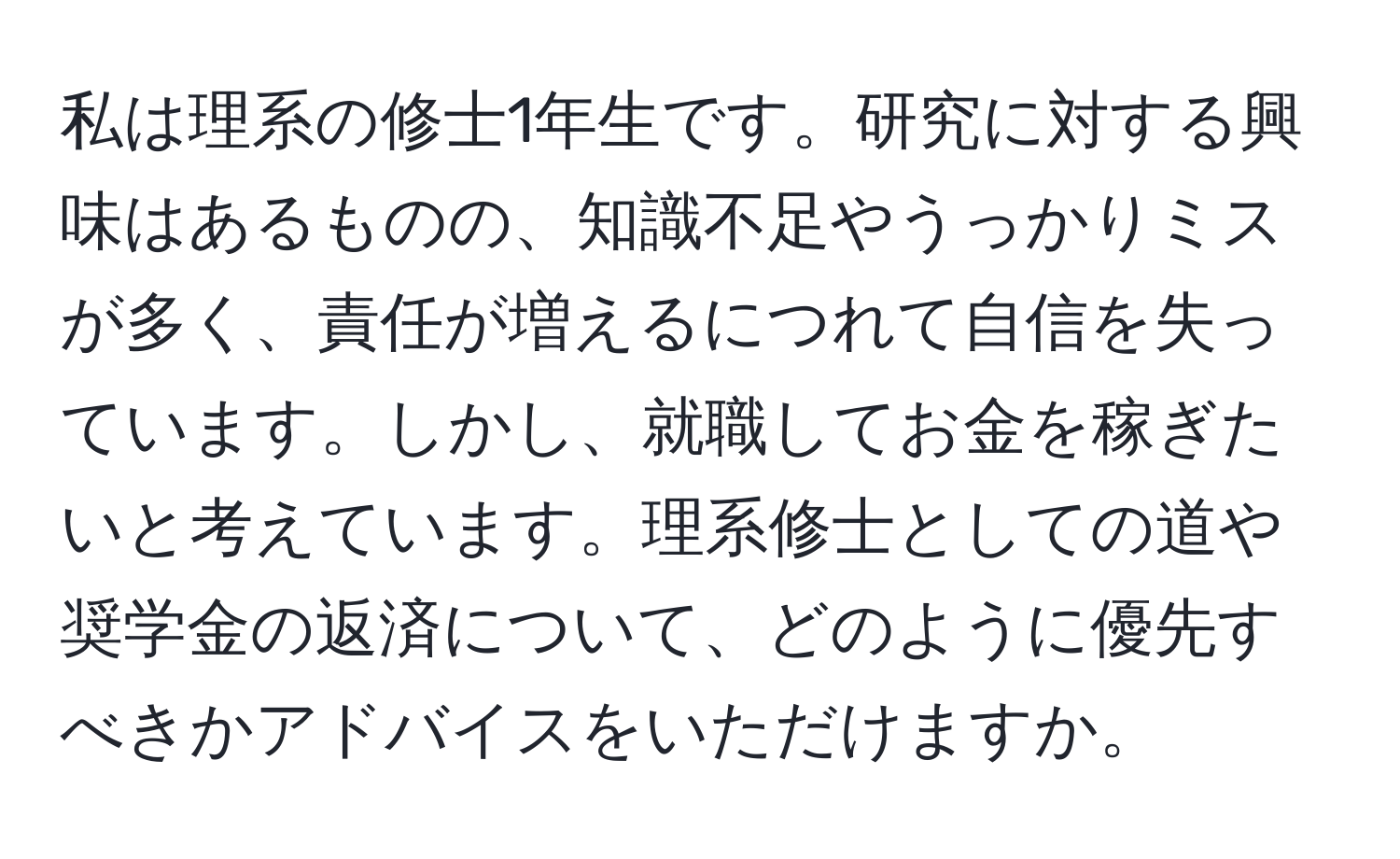 私は理系の修士1年生です。研究に対する興味はあるものの、知識不足やうっかりミスが多く、責任が増えるにつれて自信を失っています。しかし、就職してお金を稼ぎたいと考えています。理系修士としての道や奨学金の返済について、どのように優先すべきかアドバイスをいただけますか。