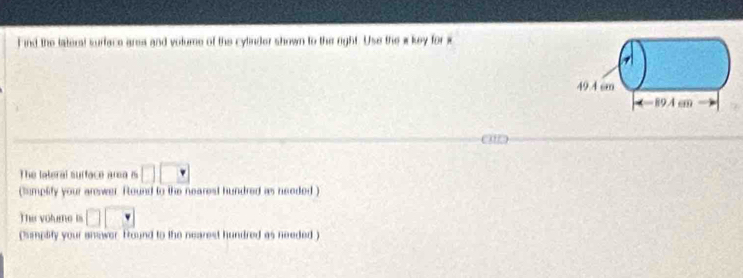 Find the tateral surface area and votume of the cylinder shown to the eight. Use the w key for x
49.4 cm
-894cm
o 
The lateral sufface area is □ □ □
(iumplify your arewer. Round to the nearest hundred as needed) 
The volume is □ □
(simplity your answer. Fround to the nearest hundred as needed)