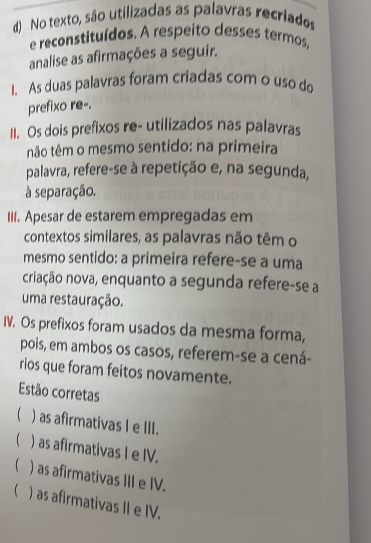 No texto, são utilizadas as palavras recriados
e reconstituídos. A respeito desses termos,
analise as afirmações a seguir.
I. As duas palavras foram criadas com o uso do
prefixo re-.
II. Os dois prefixos re- utilizados nas palavras
não têm o mesmo sentido: na primeira
palavra, refere-se à repetição e, na segunda,
à separação.
III. Apesar de estarem empregadas em
contextos similares, as palavras não têm o
mesmo sentido: a primeira refere-se a uma
criação nova, enquanto a segunda refere-se a
uma restauração.
IV. Os prefixos foram usados da mesma forma,
pois, em ambos os casos, referem-se a cená-
rios que foram feitos novamente.
Estão corretas
( )as afirmativas I e III.
 ) as afirmativas I e IV.
( ) as afirmativas III e IV.
 ) as afirmativas II e IV.