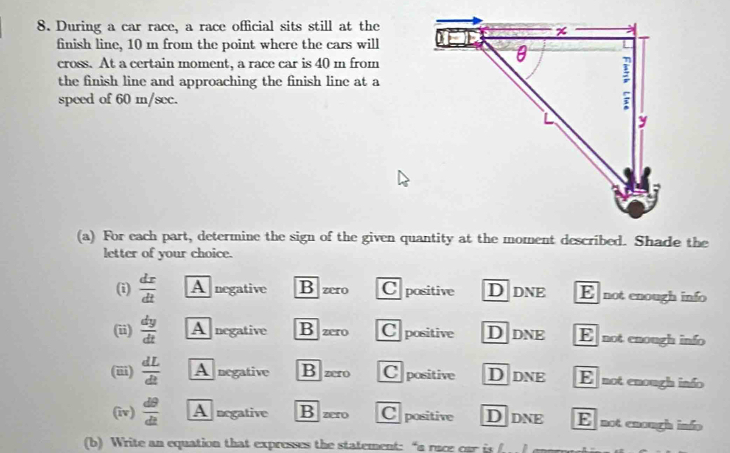 During a car race, a race official sits still at the
finish line, 10 m from the point where the cars will
cross. At a certain moment, a race car is 40 m from
the finish line and approaching the finish line at a
speed of 60 m/sec.
(a) For each part, determine the sign of the given quantity at the moment described. Shade the
letter of your choice.
(i)  dx/dt  A negative B zero C positive D dne E not enough info
(ii)  dy/dt  A negative B zero Cpositive Ddne E not enough info
(iii)  dL/dt  A negative B zero Cpositive D dne E not enough info
(iv)  d9/dt  A negative B zero C positive Ddne E not enough info
(b) Write an equation that expresses the statement: “a race car is f