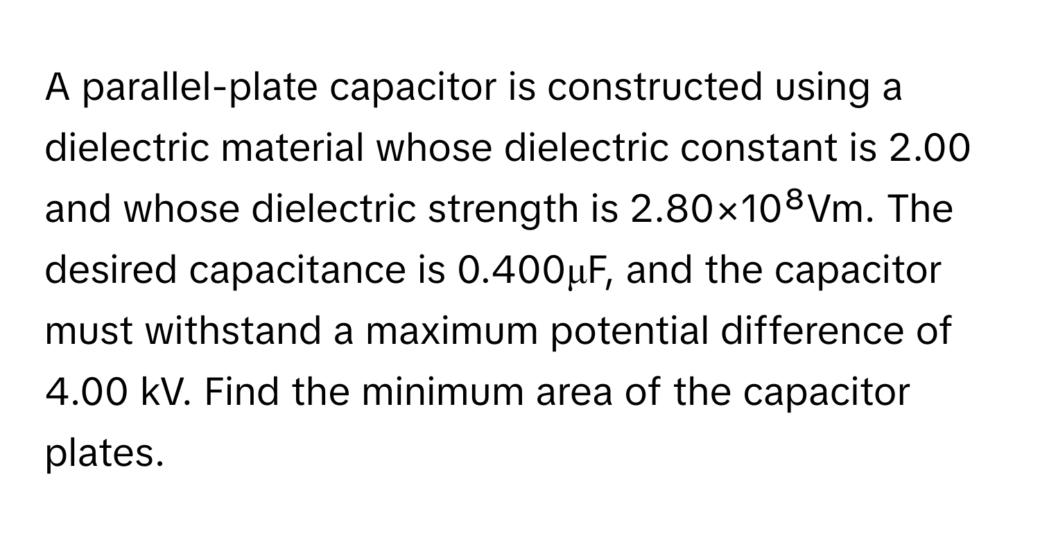 A parallel-plate capacitor is constructed using a dielectric material whose dielectric constant is 2.00 and whose dielectric strength is 2.80×10⁸Vm. The desired capacitance is 0.400μF, and the capacitor must withstand a maximum potential difference of 4.00 kV. Find the minimum area of the capacitor plates.