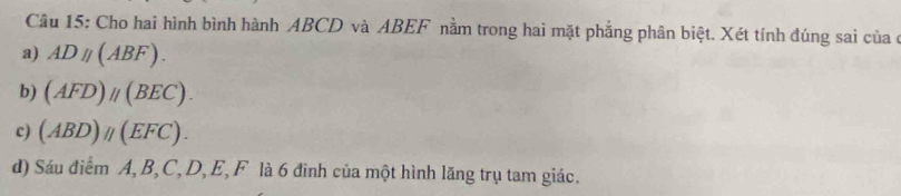 Cho hai hình bình hành ABCD và ABEF nằm trong hai mặt phẳng phân biệt. Xét tính đúng sai của ở
a) ADparallel (ABF).
b) (AFD)parallel (BEC).
c) (ABD)parallel (EFC). 
d) Sáu điểm A, B, C, D, E, F là 6 đinh của một hình lăng trụ tam giác.