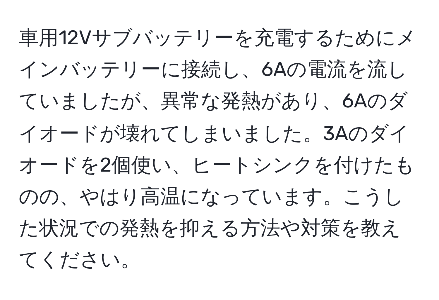 車用12Vサブバッテリーを充電するためにメインバッテリーに接続し、6Aの電流を流していましたが、異常な発熱があり、6Aのダイオードが壊れてしまいました。3Aのダイオードを2個使い、ヒートシンクを付けたものの、やはり高温になっています。こうした状況での発熱を抑える方法や対策を教えてください。