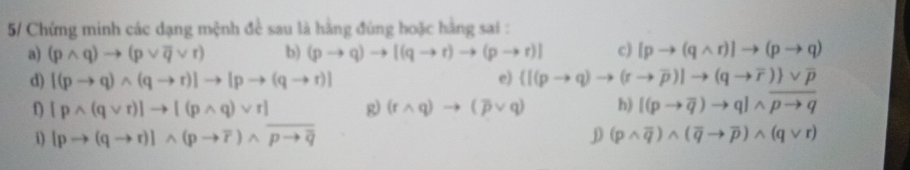 5/ Chứng minh các dạng mệnh đề sau là hằng đúng hoặc hằng sai : 
a) (pwedge q)to (pvee overline qvee r) b) (pto q)to [(qto r)to (pto r)] c) [pto (qwedge r)]to (pto q)
d) [(pto q)wedge (qto r)]to [pto (qto r)] e)  [(pto q)to (rto overline p)]to (qto overline r) vee overline p
[pwedge (qvee r)]to [(pwedge q)vee r]
R) (rwedge q)to (overline pvee q) h) [(pto overline q)to q]wedge overline pto q
i) [pto (qto r)]wedge (pto overline r)wedge overline pto overline q D (pwedge overline q)wedge (overline qto overline p)wedge (qvee r)