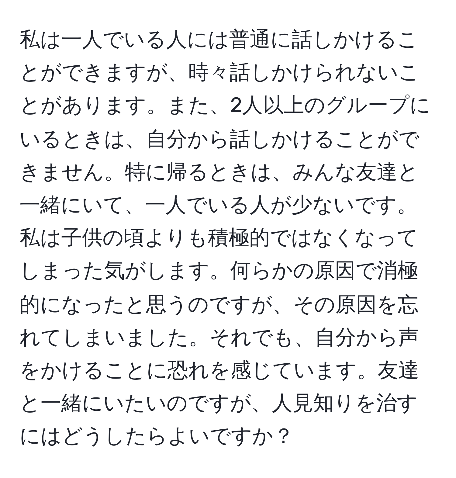 私は一人でいる人には普通に話しかけることができますが、時々話しかけられないことがあります。また、2人以上のグループにいるときは、自分から話しかけることができません。特に帰るときは、みんな友達と一緒にいて、一人でいる人が少ないです。私は子供の頃よりも積極的ではなくなってしまった気がします。何らかの原因で消極的になったと思うのですが、その原因を忘れてしまいました。それでも、自分から声をかけることに恐れを感じています。友達と一緒にいたいのですが、人見知りを治すにはどうしたらよいですか？