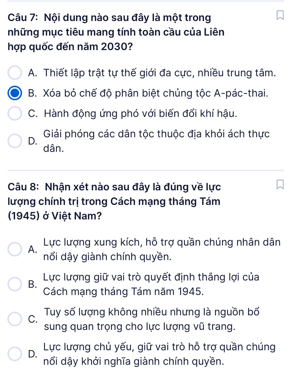 Nội dung nào sau đây là một trong
những mục tiêu mang tính toàn cầu của Liên
hợp quốc đến năm 2030?
A. Thiết lập trật tự thế giới đa cực, nhiều trung tâm.
B. Xóa bỏ chế độ phân biệt chủng tộc A-pác-thai.
C. Hành động ứng phó với biến đổi khí hậu.
Giải phóng các dân tộc thuộc địa khỏi ách thực
D.
dân.
Câu 8: Nhận xét nào sau đây là đúng về lực
lượng chính trị trong Cách mạng tháng Tám
1945) ở Việt Nam?
Lực lượng xung kích, hỗ trợ quần chúng nhân dân
A.
nổi dậy giành chính quyền.
Lực lượng giữ vai trò quyết định thắng lợi của
B.
Cách mạng tháng Tám năm 1945.
C.
Tuy số lượng không nhiều nhưng là nguồn bổ
sung quan trọng cho lực lượng vũ trang.
D.
Lực lượng chủ yếu, giữ vai trò hỗ trợ quần chúng
nổi dậy khởi nghĩa giành chính quyền.