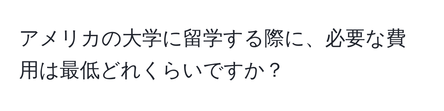 アメリカの大学に留学する際に、必要な費用は最低どれくらいですか？