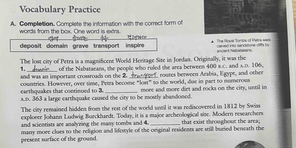 Vocabulary Practice 
A. Completion. Complete the information with the correct form of 
words from the box. One word is extra. 
deposit domain grave transport inspire The Royal Tombs of Petra were 
carved into sandstone cliffs by 
ancient Nabataeans. 
The lost city of Petra is a magnificent World Heritage Site in Jordan. Originally, it was the 
1. _of the Nabataeans, the people who ruled the area between 400 b.C. and A.D. 106, 
and was an important crossroads on the 2. _routes between Arabia, Egypt, and other 
countries. However, over time, Petra become “lost” to the world, due in part to numerous 
earthquakes that continued to 3. _more and more dirt and rocks on the city, until in 
A.D. 363 a large earthquake caused the city to be mostly abandoned. 
The city remained hidden from the rest of the world until it was rediscovered in 1812 by Swiss 
explorer Johann Ludwig Burckhardt. Today, it is a major archeological site. Modern researchers 
and scientists are analyzing the many tombs and 4. _that exist throughout the area; 
many more clues to the religion and lifestyle of the original residents are still buried beneath the 
present surface of the ground.