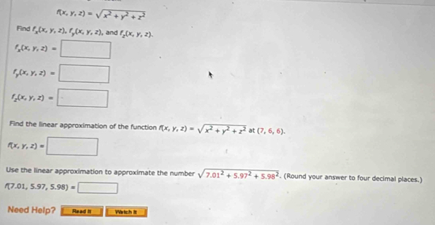 f(x,y,z)=sqrt(x^2+y^2+z^2)
Find f_x(x,y,z), f_y(x,y,z) , and f_2(x,y,z).
f_x(x,y,z)=□
f_y(x,y,z)=□
f_2(x,y,z)=□
Find the linear approximation of the function f(x,y,z)=sqrt(x^2+y^2+z^2) at (7,6,6).
f(x,y,z)=□
Use the linear approximation to approximate the number sqrt(7.01^2+5.97^2+5.98^2). (Round your answer to four decimal places.)
f(7.01,5.97,5.98)=□
Need Help? Read it Watch It