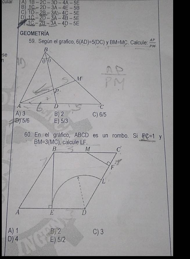 cular A) 1B - 2C-3D-4A- 5E
B 1 C- 20-. 3A-4E - 5B
C) 1D -2B- - 3A - 4C - 5E
D 1C - 2D. − 3A - 4B − 5E
1C - 2B - 3A - 4D - 5E
GEOMETRÍA
59. Según el grafico, 6(AD)=5(DC) BM=MC. Calcule:  AP/PM 
se
n
A) 3 B) 2 C) 6/5
D) 5/6 E) 5/3
60. En el gráfico, ABCD es un rombo. Si FC=1 y
BM=3(MC) , calcule LF.
A) 1 B 2 C) 3
D) 4 E) 5/2