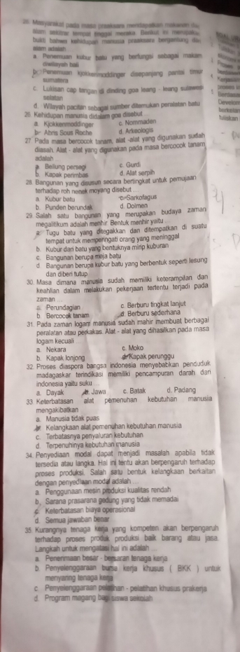 Masyarakat pada masa praaksara mendapatkan makanan du
alam sakitrar tempat tinggal merake. Benkut ini merupak.
A  n   
bukti bahwa kahidunan manusia praaksara bergantung die 
Mam adaiah

a. Penemuan kübur batu yang berfungsi sebagai makam
diwiayah baii
Pos
b□Penemuan kjokkerimoddinger disepanjang pantai timur
her
A Keraan
sumatera
c. Lukisan cap tangan di dinding goa leang - leang sulawes  
Bera
selatan
d. Wilayah pacitan sebagai sumber diterukan peralatan batu Develom
borkuslar
26. Kehidupan manusia didalam goa disebut
Ilislcan
a. Kjokkenmoddinger
c. Nommaden
r Abris Sous Rache d. Arkeologis
27 Pada masa bercocok tanam, alat -alat yang digunakan sudah
diasah. Alat - alat yang digunakan pada masa bercocok tanam
adatah. Bellung persegi c. Gurdi
b. Kapak perimbas d. Alat serpih
28. Bangunan yang disusun secara bertingkat untuk pemujaan
terhadap roh nenek moyang disebut 
a. Kubur batu c=Sarkofagus
b. Punden berundak d. Dolmen
29 Salah satu bangunan yang merupakan budaya zaman
megalitikum adalah menhir. Bentuk menhir yaitu
Tugu batu yang ditegakkan dan ditempatkan di suatu
tempat untuk memperingati orang yang meninggal
b. Kubur dari batu yang bentuknya mirip kuburan
c. Bangunan berupa meja bațu
d. Bangunan berupa kubur batu yang berbentuk seperti lesung
dan diberi tutup
30. Masa dimana manusia sudah memiliki keterampiłan dan
keahlian dalam melakukan pekerjaan tertentu terjadi pada
zamian
a. Perundagian c. Berburu tingkat lanjut
b Bercocok tanam d. Berburu sederhana
31. Pada zaman logam manusia sudah mahir membuat berbagai
peralatan atau perkakas. Alat - alat yang dihasilkan pada masa
logam kecuali
a. Nekara c. Moko
b. Kapak lonjong  d. Kapak perunggu
32. Proses diaspora bangsa indonesia menyebabkan penduduk
madagaskar terindikasi memiliki pençampuran darah dari
indonesia yaitu suku
a. Dayak. Jawa c. Batak d. Padang
33 Keterbatasan alat pemenuhan kebutuhan manusia
mengakibatkan
a. Manusia tidak puas
Kelangkaan alat pemenuhan kebutuhan manusia
c. Terbatasnya penyaluran kebutuhan
d. Terpenuhinya kebutuhan manusia
34. Penyediaan modal dapat menjadi masalah apabila tidak
tersedia atau langka. Hal ini tentu akan berpengaruh terhadap
proses produksi. Salah satu bentuk kelangkaan berkaitan
dengan penyediaan modal adalah ..
a. Penggunaan mesin produksi kualitas rendah
b Sarana prasarana gedung yang tidak memadiai
c Keterbatasan biaya operasional
d. Semua jawaban benar
35. Kurangnya tenaga kerja yang kompeten akan berpengaruh
terhadap proses produk produksi baik barang atau jasa.
Langkah untuk mengatasi hal ini adalah
a. Penerimaan besar - bersaran tenaga keŋja
b. Penyelenggaraan bursa kerja khusus ( BKK ) untuk
menyaring tenaga keŋ 
c Penyelenggaraan pelathan - pelatihan khusus prakerja
d. Program magang begi siswa sekolah