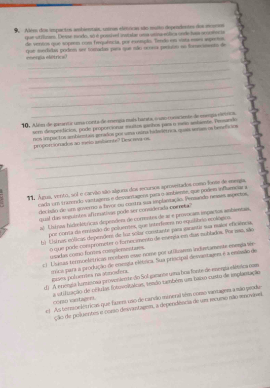 Além dos impactos ambientais, usinas elétricas são muito dependentes dos mcorsos
que utilizam. Desse modo, só é possível instalar uma usina eólica ende hasa ocomência
de ventos que soprem com frequência, por exemplo. Tendo em vista esses aspectos,
que medidas podem ser tomadas para que não ocorra prejuizo no forecimento de
_
energia elétrica?
_
_
_
_
_
10. Além de garantir uma conta de energia mais barata, o uso consciente de energia elétrica,
ser desperdicios, pode proporcionar muitos ganhos para o meio ambiente. Pensando
nos impactos ambientais gerados por uma usina hidrelétrica, quais seriam os benefícios
proporcionados ao meio ambiente? Descreva-os.
_
_
_
11. Água, vento, sol e carvão são alguns dos recursos aproveitados como fonte de energia,
cada um trazendo vantagens e desvantagens para o ambiente, que podem influenciar a
decisão de um governo a favor ou contra sua implantação. Pensando nesses aspectos,
qual das seguintes afirmativas pode ser considerada correta?
a) Usinas hidrelétricas dependem de correntes de ar e provocam impactos ambientais,
por conta da emissão de poluentes, que interferem no equilibrio ecológico.
b) Usinas eólicas dependem de luz solar constante para garantir sua maior eficiência,
o que pode comprometer o fornecimento de energia em dias nublados. Por isso, são
usadas como fontes complementares.
c) Usinas termoelétricas recebem esse nome por utilizarem indiretamente energia tér-
mica para a produção de energia elétrica. Sua principal desvantagem é a emissão de
gases poluentes na atmosfera.
d) A energia luminosa proveniente do Sol garante uma boa fonte de energia elétrica com
a utilização de células fotovoltaicas, tendo também um baixo custo de implantação
e) As termoelétricas que fazem uso de carvão mineral têm como vantagem a não produ-
como vantagem.
ção de poluentes e como desvantagem, a dependência de um recurso não renovável.