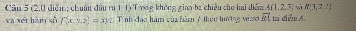 (2,0 điểm; chuẩn đầu ra 1.1) Trong không gian ba chiều cho hai điểm A(1,2,3) và B(3,2,1)
và xét hàm số f(x,y,z)=xyz. Tính đạo hàm của hàm ƒ theo hướng véctơ vector BA tại điểm A.