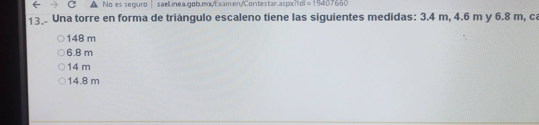 No es seguro | sael.inea.gob.mx/Examen/Contestar.aspx? ?|d|=19407660
13_ Una torre en forma de triángulo escaleno tiene las siguientes medidas: 3.4 m, 4.6 m y 6.8 m, ca
148 m
6.8 m
14 m
14.8 m