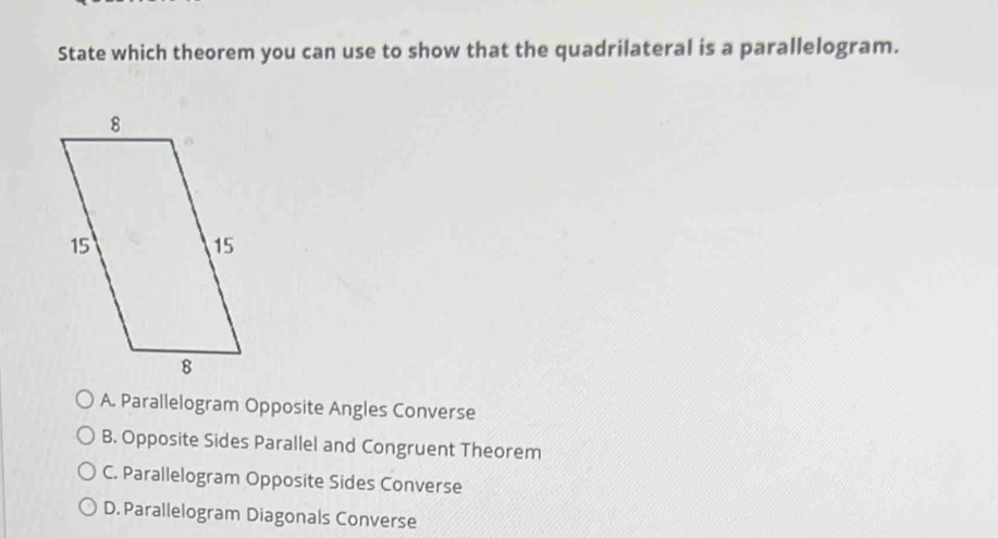 State which theorem you can use to show that the quadrilateral is a parallelogram.
A. Parallelogram Opposite Angles Converse
B. Opposite Sides Parallel and Congruent Theorem
C. Parallelogram Opposite Sides Converse
D. Parallelogram Diagonals Converse