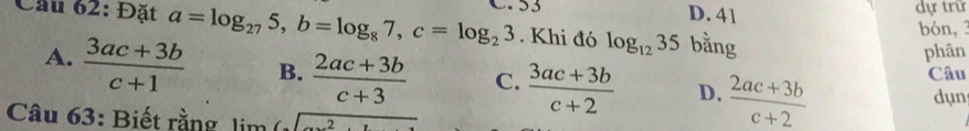 Cầu 62: Đặt a=log _275, b=log _87, c=log _23 C. S3
D. 41
dự trữ
bón, 3
. Khi đó log _1235 bằng
phân
A.  (3ac+3b)/c+1  B.  (2ac+3b)/c+3  C.  (3ac+3b)/c+2  D.  (2ac+3b)/c+2 
Câu
dụn
Câu 63: Biết rằng lisqrt()sqrt(_ )2